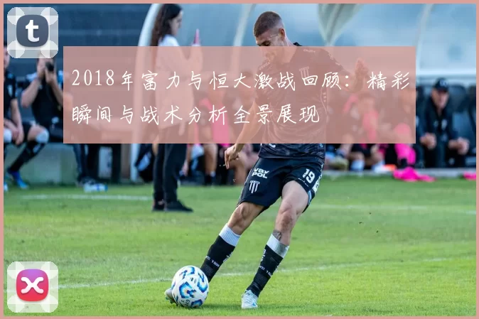 2018年富力与恒大激战回顾：精彩瞬间与战术分析全景展现